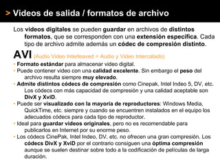 > Videos de salida / formatos de archivo
Los videos digitales se pueden guardar en archivos de distintos
formatos, que se corresponden con una extensión específica. Cada
tipo de archivo admite además un códec de compresión distinto.
AVI (Audio Video Interleaved = Audio y Video Intercalado)
• Formato estándar para almacenar video digital.
• Puede contener video con una calidad excelente. Sin embargo el peso del
archivo resulta siempre muy elevado.
• Admite distintos códecs de compresión como Cinepak, Intel Indeo 5, DV, etc.
Los códecs con más capacidad de compresión y una calidad aceptable son
DivX y XviD.
• Puede ser visualizado con la mayoría de reproductores: Windows Media,
QuickTime, etc. siempre y cuando se encuentren instalados en el equipo los
adecuados códecs para cada tipo de reproductor.
• Ideal para guardar videos originales, pero no es recomendable para
publicarlos en Internet por su enorme peso.
• Los códecs CinePak, Intel Indeo, DV, etc. no ofrecen una gran compresión. Los
códecs DivX y XviD por el contrario consiguen una óptima compresión
aunque se suelen destinar sobre todo a la codificación de películas de larga
duración.
 