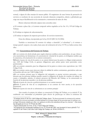 Universidad Arturo Prat – Victoria                                                             Año 2010
       Facultad de Derecho
       Derecho del Trabajo


normal, o alguna de ellas emerjan de manera pálida.- El surgimiento de estas formas de prestación de
servicios es resultante de una economía de mercado altamente competitiva, abierta y globalizada que
exige una mayor flexibilización en la contratación y mantención de mano de obra.

        Dentro relaciones laborales atípicas más conocidas están:

a) El contrato a plazo fijo y el contrato temporal: ambos regulados en los Art. 10 y 159 del Código de
Trabajo;

b) El trabajo en régimen de subcontratación;

c) El trabajo en régimen de empresas proveedoras de servicios transitorios.-

        Estas dos últimas, incorporadas por la Ley 20.123 (DO 16/10/2006)

        También se mencionan El contrato de trabajo a domicilio2, el teletrabajo3 y el contrato a
tiempo parcial4, respecto a las cuales, hasta antes de la dictación de la Ley 19.759, no había normas obre
ellas.-

     1.4.- Características del Contrato de Trabajo:
a)Es un contrato de derecho privado, pues regula relaciones jurídicas entre particulares, sin que obsten a
esta característica, las limitaciones a la autonomía de voluntad de las partes, ni al dirigismo jurídico que
lo caracteriza, ni la matización de su carácter conmutativo.
b)Desde el punto de vista de las partes es un contrato bilateral, pues las partes se obligan recíprocamente
(art. 1439 del Código Civil), se generan obligaciones para ambas partes tanto personales como
patrimoniales.
c)Es un contrato conmutativo, pues las obligaciones de las partes se miran como equivalentes (art. 1441
Código Civil).
d)Es un contrato oneroso, pues tiene por objeto la utilidad de ambos contratantes, gravándose cada uno
en beneficio del otro (art. 1440 Código Civil)
e)Es un contrato personal, pues la obligación del trabajador es prestar servicios personales, o que
descarta que las personas jurídicas puedan asumir la obligación de deudor de contrato de trabajo, en
cuanto a trabajador, además, el carácter protector del Derecho del Trabajo, se ha estructurado en
función de las personas naturales y no de personas jurídicas.
f)Desde el punto de vista de su perfeccionamiento es un contrato consensual.
g)Desde el punto de vista de su cumplimiento es un contrato de tracto sucesivo, es de ejecución
permanente.
h)Desde el punto de vista de su subsistencia es un contrato principal.

         Aún cuando el contrato de trabajo es consensual el Código del Trabajo, en su artículo 9º, ha
establecido una solemnidad ad probationem (para efectos de prueba que no altera la existencia del

2
  El antiguo inciso 4º del Art. 8 del Código del Trabajo, decía: “No hacen presumir la existencia de contrato
de trabajo los servicios prestados en forma habitual en el propio hogar de las personas que lo realizan o en
un lugar libremente elegido por ellas, sin vigilancia ni dirección inmediata del que los contrata”.- Este inciso
fue derogado por la Ley 19.759 del año 2001.-
3
  Figura referenciado en el Art. 22 inc. 4º del Código del Trabajo.-
4
  Su regulación fue incorporada mediante la Ley 19.759 del año 2001, que incorporó el nuevo párrafo 5º al
capitulo IV del Titulo I, del Libro I del Código del Trabajo, art. 40 bis a 40 Bis D .-
                                                                                                              3
                                    Prof. Alvaro G. Gómez Soto
                                                Abogado
                             Magíster en Derecho y Tributación de la Empresa
 