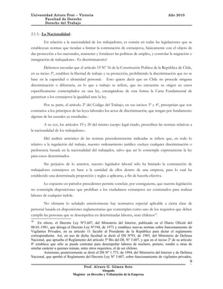 Universidad Arturo Prat – Victoria                                                          Año 2010
       Facultad de Derecho
       Derecho del Trabajo


2.1.3.- La Nacionalidad.-

        En relación a la nacionalidad de los trabajadores, es común en todas las legislaciones que se
establezcan normas que tiendan a limitar la contratación de extranjeros, básicamente con el objeto de
dar protección a los nacionales, mantener y fortalecer las políticas de empleo, y controlar la migración o
inmigración de trabajadores.- Es discriminatorio?

         Debemos recordar que el artículo 19 Nº 16 de la Constitución Política de la República de Chile,
en su inciso 3º, establece la libertad de trabajo y su protección, prohibiendo la discriminación que no se
base en la capacidad o idoneidad personal.- Esto quiere decir que en Chile no procede ninguna
discriminación o diferencia, en lo que a trabajo se refiere, que no encuentre su origen en casos
específicamente contemplados en una ley, encargándose de esta forma la Carta Fundamental de
garantizar a los extranjeros la igualdad ante la ley.

        Por su parte, el artículo 2º del Código del Trabajo, en sus incisos 3º y 4º, preceptúan que son
contrarios a los principios de las leyes laborales los actos de discriminación, que tengan por fundamento
algunas de las causales ya estudiadas.-

         A su vez, los artículos 19 y 20 del mismo cuerpo legal citado, prescriben las normas relativas a
la nacionalidad de los trabajadores.-

         Del análisis armónico de las normas precedentemente indicadas se infiere que, en todo lo
relativo a la regulación del trabajo, nuestro ordenamiento jurídico excluye cualquier discriminación o
preferencia basada en la nacionalidad del trabajador, salvo que así lo contemple expresamente la ley
para casos determinados.

         Sin perjuicio de lo anterior, nuestro legislador laboral sólo ha limitado la contratación de
trabajadores extranjeros en base a la cantidad de ellos dentro de una empresa, para lo cual ha
establecido una determinada proporción y reglas a aplicarse, a fin de hacerla efectiva.

        Lo expuesto en párrafos precedentes permite concluir, por consiguiente, que nuestra legislación
no contempla disposiciones que prohíban a los ciudadanos extranjeros ser contratados para realizar
labores de cualquier índole.

        No obstante lo señalado anteriormente hay normativa especial aplicable a cierta clase de
personal basada en disposiciones reglamentarias que contemplan como uno de los requisitos que deben
cumplir las personas que se desempeñen en determinadas labores, sean chilenos10.
10
    En efecto, el Decreto Ley Nº3.607, del Ministerio del Interior, publicado en el Diario Oficial del
08-01-1981, que deroga el Decreto Ley Nº194, de 1973 y establece nuevas normas sobre funcionamiento de
Vigilantes Privados, en su artículo 11 facultó al Presidente de la República para dictar el reglamento
correspondiente. Así, en uso de dicha facultad se dictó el DS Nº93, de 1985, del Ministerio de Defensa
Nacional, que aprueba el Reglamento del artículo 5º Bis del DL Nº 3.607, y que en el inciso 2º de su artículo
8º establece que sólo se puede contratar para desempeñar labores de nochero, portero, rondín u otras de
similar carácter a quienes reúnan, entre otros requisitos, el de ser chileno.
         Asimismo, posteriormente se dictó el DS Nº 1.773, de 1994, del Ministerio del Interior y de Defensa
Nacional, que aprobó el Reglamento del Decreto Ley Nº 3.607, sobre funcionamiento de vigilantes privados,
                                                                                                           9
                                   Prof. Alvaro G. Gómez Soto
                                               Abogado
                            Magíster en Derecho y Tributación de la Empresa
 