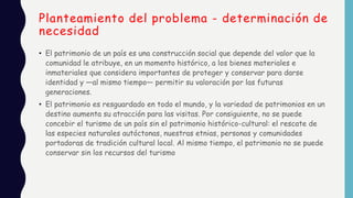 Planteamiento del problema - determinación de
necesidad
• El patrimonio de un país es una construcción social que depende del valor que la
comunidad le atribuye, en un momento histórico, a los bienes materiales e
inmateriales que considera importantes de proteger y conservar para darse
identidad y —al mismo tiempo— permitir su valoración por las futuras
generaciones.
• El patrimonio es resguardado en todo el mundo, y la variedad de patrimonios en un
destino aumenta su atracción para las visitas. Por consiguiente, no se puede
concebir el turismo de un país sin el patrimonio histórico-cultural: el rescate de
las especies naturales autóctonas, nuestras etnias, personas y comunidades
portadoras de tradición cultural local. Al mismo tiempo, el patrimonio no se puede
conservar sin los recursos del turismo
 