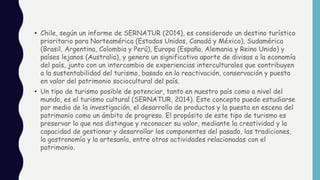 • Chile, según un informe de SERNATUR (2014), es considerado un destino turístico
prioritario para Norteamérica (Estados Unidos, Canadá y México), Sudamérica
(Brasil, Argentina, Colombia y Perú), Europa (España, Alemania y Reino Unido) y
países lejanos (Australia), y genera un significativo aporte de divisas a la economía
del país, junto con un intercambio de experiencias interculturales que contribuyen
a la sustentabilidad del turismo, basado en la reactivación, conservación y puesta
en valor del patrimonio sociocultural del país.
• Un tipo de turismo posible de potenciar, tanto en nuestro país como a nivel del
mundo, es el turismo cultural (SERNATUR, 2014). Este concepto puede estudiarse
por medio de la investigación, el desarrollo de productos y la puesta en escena del
patrimonio como un ámbito de progreso. El propósito de este tipo de turismo es
preservar lo que nos distingue y reconocer su valor, mediante la creatividad y la
capacidad de gestionar y desarrollar los componentes del pasado, las tradiciones,
la gastronomía y la artesanía, entre otras actividades relacionadas con el
patrimonio.
 