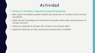 Actividad
• Piensa en tu localidad y responde las siguientes preguntas:
• Qué objeto tecnológico pueden diseñar para potenciar el turismo cultural de una
localidad?}
• ¿Qué objetos tecnológicos de promoción se pueden desarrollar para potenciar el
turismo cultural?
• ¿Cómo ha cambiado el enfoque del turismo en los últimos años?
• ¿Qué herramientas en línea usarías para promocionar tu diseño?
 