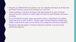 • Imaginen que SERNATUR les ha pedido crear una campaña estratégica de difusión del
patrimonio turístico cultural de la localidad en la cual viven.
• Debes investigar y clasificar los lugares más importantes de tu zona, utilizando
diversas fuentes y teniendo en cuenta aspectos históricos, patrimoniales, naturales y
culturales.
• Con la información recogida, debes representar gráfica o digitalmente los posibles
recorridos de un circuito turístico. Puedes ocupar diversos elementos visuales para
señalar la ubicación de cada sitio de interés con su respectiva referencia biográfica.
• Finalmente, deberás exponer el material elaborado mediante el uso de diversas
plataformas digitales.
 