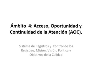 Ámbito  4: Acceso, Oportunidad y Continuidad de la Atención (AOC), Sistema de Registros y  Control de los Registros, Misión, Visión, Política y Objetivos de la Calidad 