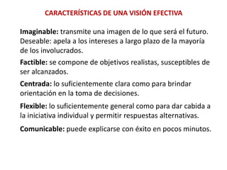 CARACTERÍSTICAS DE UNA VISIÓN EFECTIVAImaginable: transmite una imagen de lo que será el futuro.Deseable: apela a los intereses a largo plazo de la mayoría de los involucrados.Factible: se compone de objetivos realistas, susceptibles deser alcanzados.Centrada: lo suficientemente clara como para brindarorientación en la toma de decisiones.Flexible: lo suficientemente general como para dar cabida a la iniciativa individual y permitir respuestas alternativas.Comunicable: puede explicarse con éxito en pocos minutos.