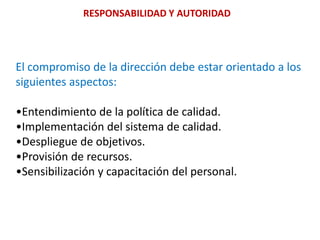 RESPONSABILIDAD Y AUTORIDADEl compromiso de la dirección debe estar orientado a lossiguientes aspectos:•Entendimiento de la política de calidad.•Implementación del sistema de calidad.•Despliegue de objetivos.•Provisión de recursos.•Sensibilización y capacitación del personal.