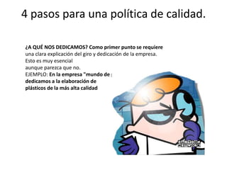 4 pasos para una política de calidad.¿A QUÉ NOS DEDICAMOS? Como primer punto se requiereuna clara explicación del giro y dedicación de la empresa. Esto es muy esencialaunque parezca que no.EJEMPLO: En la empresa "mundo de plástico" nos dedicamos a la elaboración deplásticos de la más alta calidad
