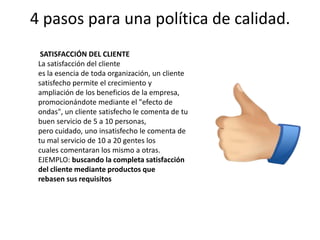 4 pasos para una política de calidad.SATISFACCIÓN DEL CLIENTE La satisfacción del clientees la esencia de toda organización, un cliente satisfecho permite el crecimiento yampliación de los beneficios de la empresa, promocionándote mediante el "efecto deondas", un cliente satisfecho le comenta de tu buen servicio de 5 a 10 personas,pero cuidado, uno insatisfecho le comenta de tu mal servicio de 10 a 20 gentes loscuales comentaran los mismo a otras.EJEMPLO: buscando la completa satisfacción del cliente mediante productos querebasen sus requisitos