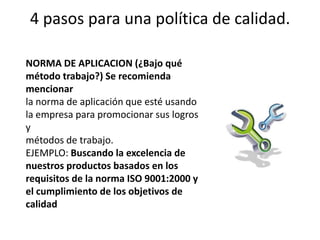 4 pasos para una política de calidad.NORMA DE APLICACION (¿Bajo qué método trabajo?) Se recomienda mencionarla norma de aplicación que esté usando la empresa para promocionar sus logros ymétodos de trabajo.EJEMPLO: Buscando la excelencia de nuestros productos basados en losrequisitos de la norma ISO 9001:2000 y el cumplimiento de los objetivos decalidad