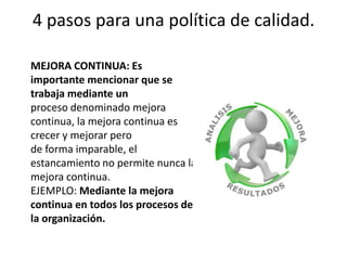 4 pasos para una política de calidad.MEJORA CONTINUA: Es importante mencionar que se trabaja mediante unproceso denominado mejora continua, la mejora continua es crecer y mejorar perode forma imparable, el estancamiento no permite nunca la mejora continua.EJEMPLO: Mediante la mejora continua en todos los procesos de la organización.