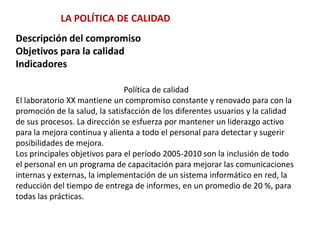 LA POLÍTICA DE CALIDADDescripción del compromisoObjetivos para la calidadIndicadoresPolítica de calidadEl laboratorio XX mantiene un compromiso constante y renovado para con lapromoción de la salud, la satisfacción de los diferentes usuarios y la calidadde sus procesos. La dirección se esfuerza por mantener un liderazgo activopara la mejora continua y alienta a todo el personal para detectar y sugerirposibilidades de mejora.Los principales objetivos para el período 2005-2010 son la inclusión de todoel personal en un programa de capacitación para mejorar las comunicacionesinternas y externas, la implementación de un sistema informático en red, lareducción del tiempo de entrega de informes, en un promedio de 20 %, paratodas las prácticas.