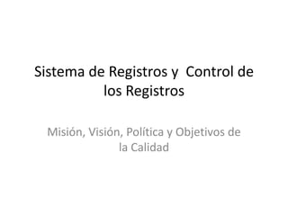 Sistema de Registros y  Control de los Registros Misión, Visión, Política y Objetivos de la Calidad