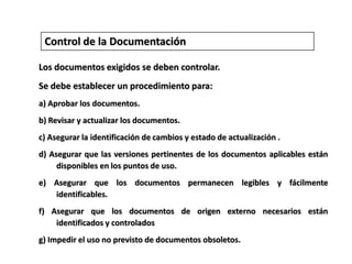 Control de la DocumentaciónLos documentos exigidos se deben controlar. Se debe establecer un procedimiento para:a) Aprobar los documentos.b) Revisar y actualizar los documentos. c) Asegurar la identificación de cambios y estado de actualización .d) Asegurar que las versiones pertinentes de los documentos aplicables están disponibles en los puntos de uso. e) Asegurar que los documentos permanecen legibles y fácilmente identificables. f) Asegurar que los documentos de origen externo necesarios están identificados y controladosg) Impedir el uso no previsto de documentos obsoletos.