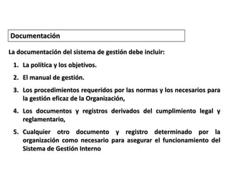 DocumentaciónLa documentación del sistema de gestión debe incluir:La política y los objetivos.El manual de gestión. Los procedimientos requeridos por las normas y los necesarios para la gestión eficaz de la Organización,Los documentos y registros derivados del cumplimiento legal y reglamentario, Cualquier otro documento y registro determinado por la organización como necesario para asegurar el funcionamiento del Sistema de Gestión Interno
