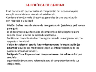 LA POLÍTICA DE CALIDADEs el documento que formaliza el compromiso del laboratorio paracumplir con el sistema de calidad establecido.Contiene el conjunto de directrices generales de una organización con respecto a la calidadMisión: Define la razón de ser de la organización (establece qué hace y para qué).Es el documento que formaliza el compromiso del laboratorio paracumplir con el sistema de calidad establecido.Contiene el conjunto de directrices generales de una organización conrespecto a la calidadVisión: Establece el estado futuro deseado para la organización (es dinámica y puede ser modificada según las interpretaciones de los posibles escenarios futuros).Código de Ética: Representa el compromiso con los valores a los que asocia laorganización (marca una referencia para el comportamiento de sus integrantes).