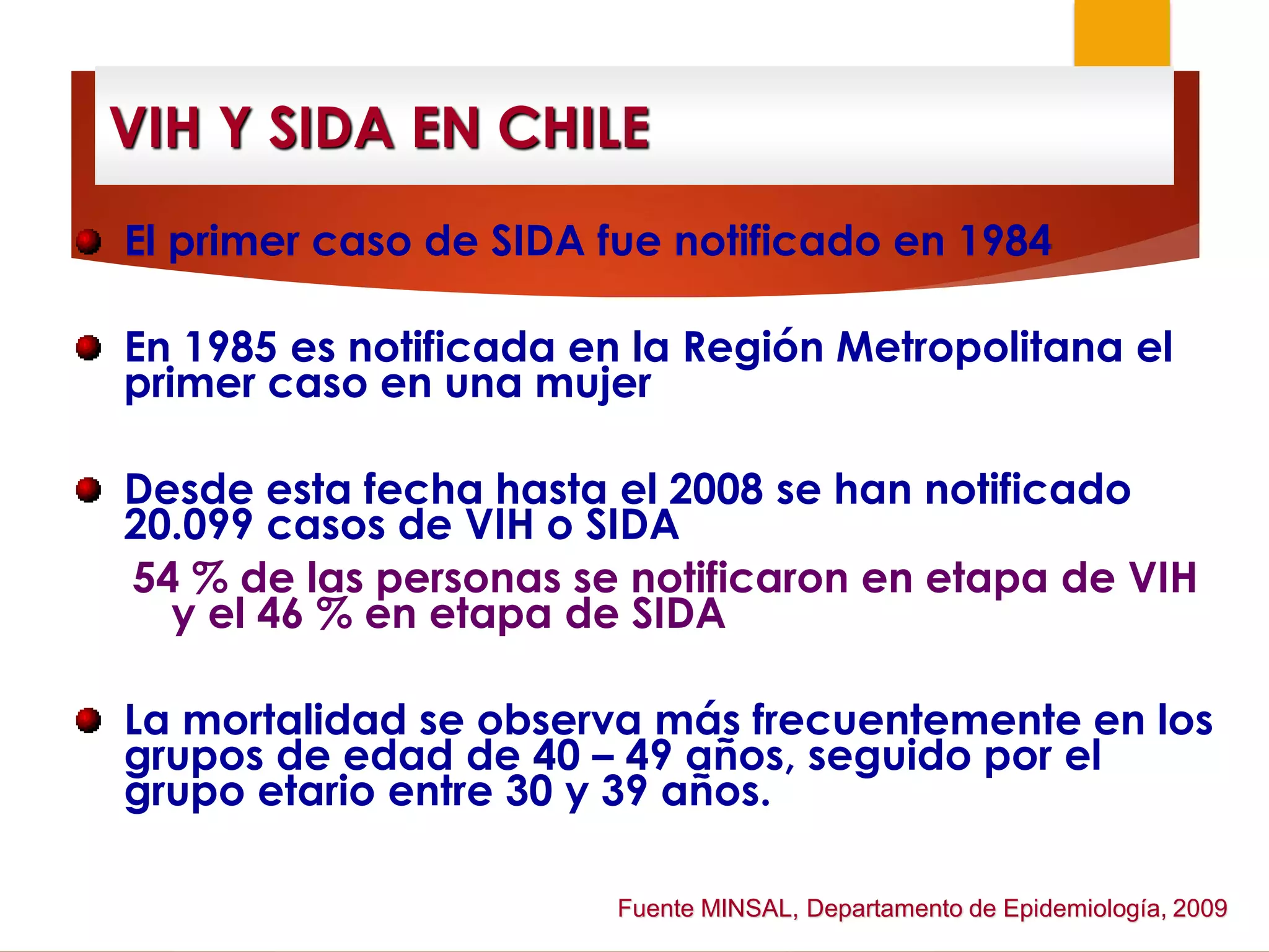 VIH Y SIDA EN CHILE
El primer caso de SIDA fue notificado en 1984
En 1985 es notificada en la Región Metropolitana el
primer caso en una mujer
Desde esta fecha hasta el 2008 se han notificado
20.099 casos de VIH o SIDA
54 % de las personas se notificaron en etapa de VIH
y el 46 % en etapa de SIDA
La mortalidad se observa más frecuentemente en los
grupos de edad de 40 – 49 años, seguido por el
grupo etario entre 30 y 39 años.
Fuente MINSAL, Departamento de Epidemiología, 2009
 