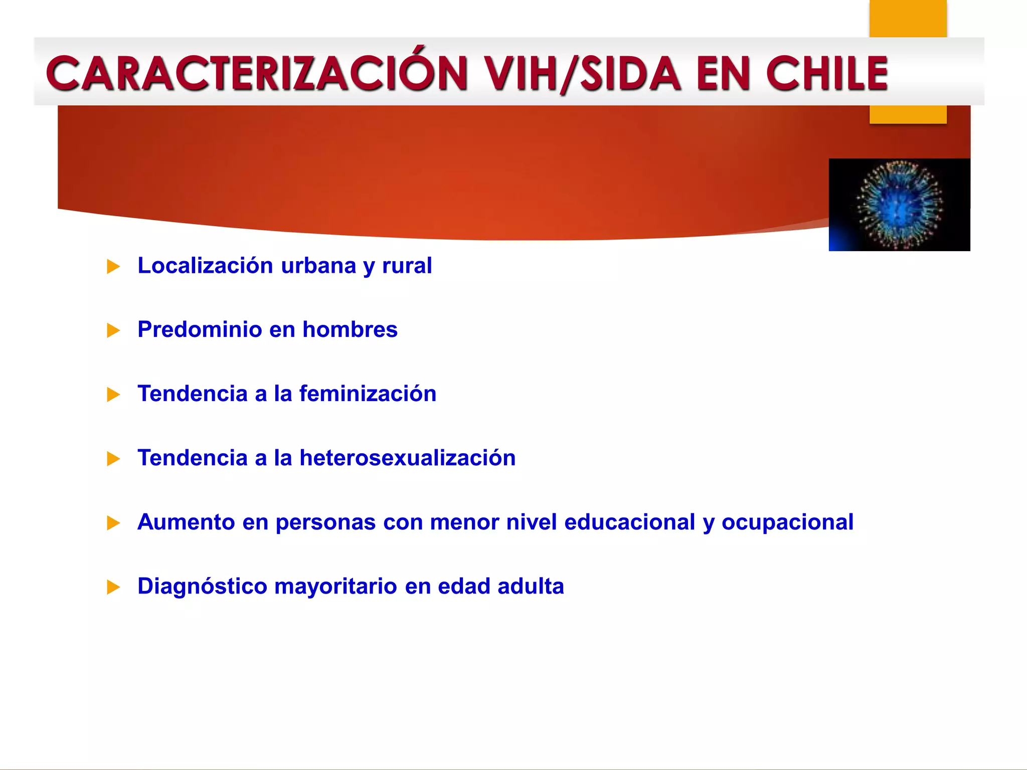 CARACTERIZACIÓN VIH/SIDA EN CHILE
 Localización urbana y rural
 Predominio en hombres
 Tendencia a la feminización
 Tendencia a la heterosexualización
 Aumento en personas con menor nivel educacional y ocupacional
 Diagnóstico mayoritario en edad adulta
 
