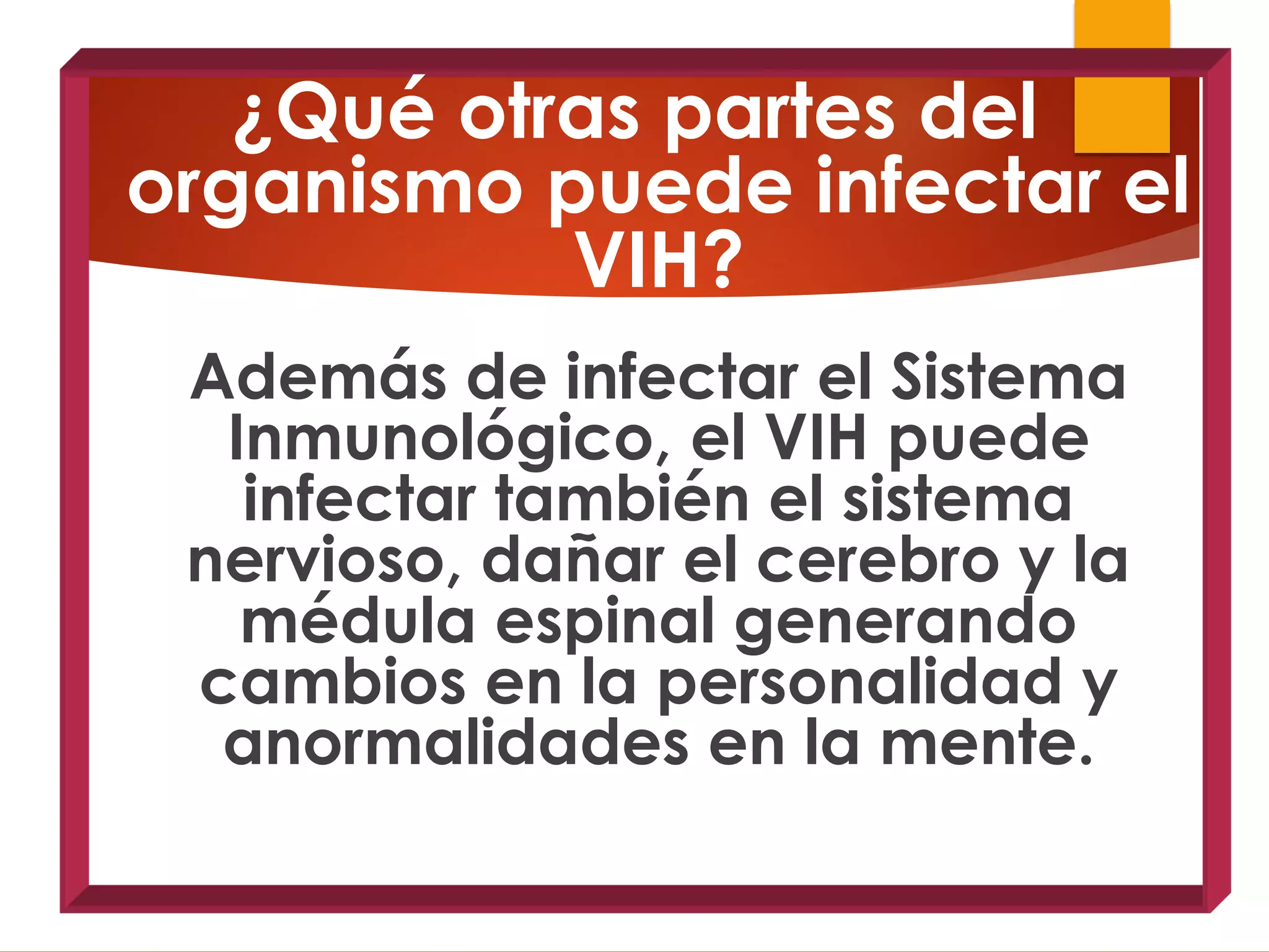 ¿Qué otras partes del
organismo puede infectar el
VIH?
Además de infectar el Sistema
Inmunológico, el VIH puede
infectar también el sistema
nervioso, dañar el cerebro y la
médula espinal generando
cambios en la personalidad y
anormalidades en la mente.
 