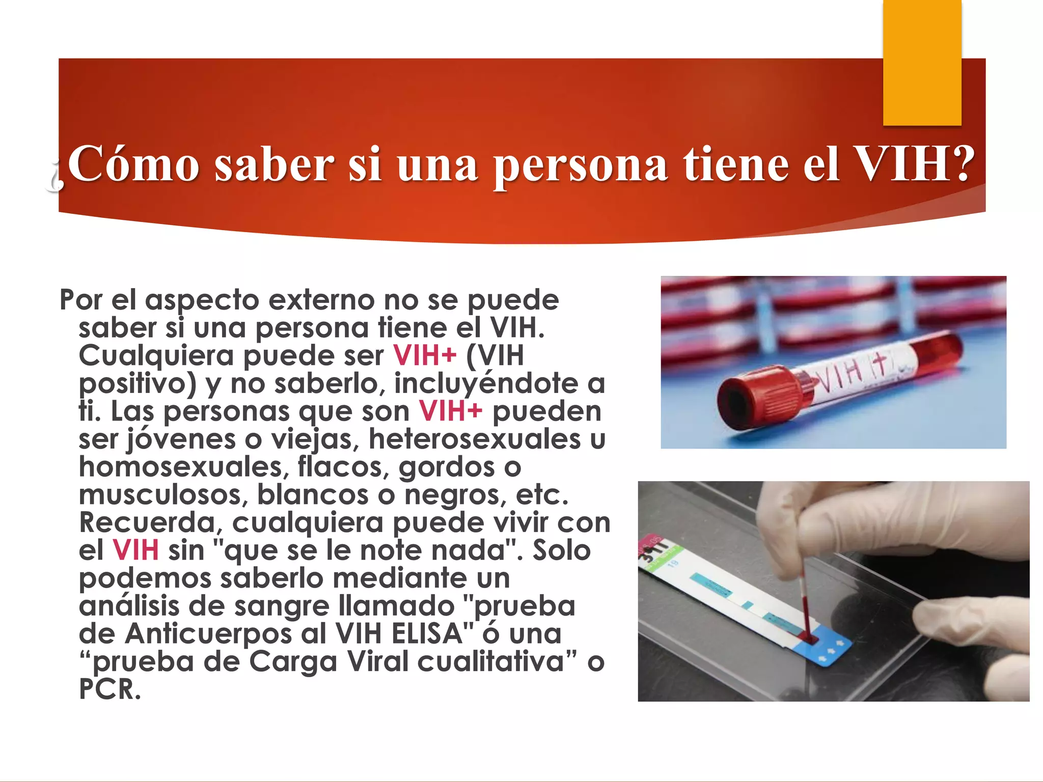 Por el aspecto externo no se puede
saber si una persona tiene el VIH.
Cualquiera puede ser VIH+ (VIH
positivo) y no saberlo, incluyéndote a
ti. Las personas que son VIH+ pueden
ser jóvenes o viejas, heterosexuales u
homosexuales, flacos, gordos o
musculosos, blancos o negros, etc.
Recuerda, cualquiera puede vivir con
el VIH sin "que se le note nada". Solo
podemos saberlo mediante un
análisis de sangre llamado "prueba
de Anticuerpos al VIH ELISA" ó una
“prueba de Carga Viral cualitativa” o
PCR.
¿Cómo saber si una persona tiene el VIH?
 