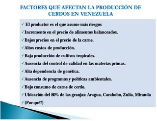 FACTORES QUE AFECTAN LA PRODUCCIÓN DE
CERDOS EN VENEZUELA
El productor es el que asume más riesgos
Incremento en el precio de alimentos balanceados.
Bajos precios en el precio de la carne.
Altos costos de producción.
Baja producción de cultivos tropicales.
Ausencia del control de calidad en las materias primas.
Alta dependencia de genética.
Ausencia de programas y políticas ambientales.
Bajo consumo de carne de cerdo.
Ubicación del 80% de las granjas: Aragua, Carabobo, Zulia, Miranda
(Por qué?)
 
