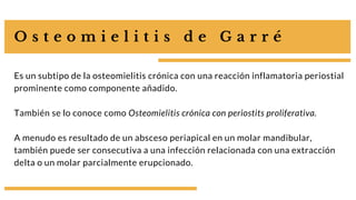 O s t e o m i e l i t i s d e G a r r é
Es un subtipo de la osteomielitis crónica con una reacción inflamatoria periostial
prominente como componente añadido.
También se lo conoce como Osteomielitis crónica con periostits proliferativa.
A menudo es resultado de un absceso periapical en un molar mandibular,
también puede ser consecutiva a una infección relacionada con una extracción
delta o un molar parcialmente erupcionado.
 