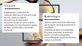 R a d i o l o g í a
Aparece como un proceso difuso que
por lo regular afecta gran parte de la
mandibula.
El defecto se observa mal definido.
En etapas avanzadas, la esclerosis
domina el cuadro radiográfico.
La centelleografía puede ser útil para
evaluar la extensión.
Puede afectar a individuos de
cualquier edad, sexo o raza, pero suele
ser más común en mujeres
afroamericas de edad media.
Se caracteriza por un curso crrónico
prolongado con exacerbaciones agudas
de dolor, tumefacción y secrección
ocasional.
C l í n i c a
 