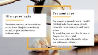 T r a t a m i e n t o
Puesto que se considera una reacción
fisiologica dle hueso a un estímulo
conocido, no es necesario extirpar la
lesión.
Se puede hacerse una biopsia para un
diagnostico diferencial.
Debe tratarse la inflamación pulpar
que estimulo a la lesion.
Se observan masas de hueso denso
esclerótico. El tejido conectivo es
escaso, al igual que las células
inflamatorias.
H i s t o p a t o l o g í a
 