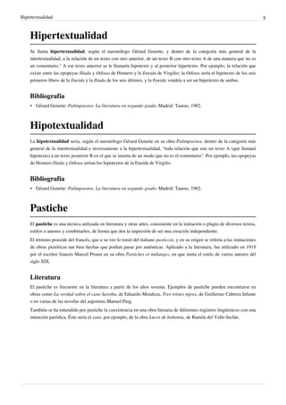 Hipertextualidad                                                                                                                 8



    Hipertextualidad
    Se llama hipertextualidad, según el narratólogo Gérard Genette, y dentro de la categoría más general de la
    intertextualidad, a la relación de un texto con otro anterior, de un texto B con otro texto A de una manera que no es
    un comentario." A ese texto anterior se le llamaría hipotexto y al posterior hipertexto. Por ejemplo, la relación que
    existe entre las epopeyas Iliada y Odisea de Homero y la Eneida de Virgilio; la Odisea sería el hipotexto de los seis
    primeros libros de la Eneida y la Iliada de los seis últimos, y la Eneida vendría a ser un hipertexto de ambas.


    Bibliografía
    • Gérard Genette: Palimpsestos. La literatura en segundo grado. Madrid: Taurus, 1982.



    Hipotextualidad
    La hipotextualidad sería, según el narratólogo Gérard Genette en su obra Palimpsestos, dentro de la categoría más
    general de la intertextualidad e inversamente a la hipertextualidad, "toda relación que une un texto A (que llamará
    hipotexto) a un texto posterior B en el que se inserta de un modo que no es el comentario". Por ejemplo, las epopeyas
    de Homero Ilíada y Odisea serían los hipotextos de la Eneida de Virgilio.


    Bibliografía
    • Gérard Genette: Palimpsestos. La literatura en segundo grado. Madrid: Taurus, 1982.



    Pastiche
    El pastiche es una técnica utilizada en literatura y otras artes, consistente en la imitación o plagio de diversos textos,
    estilos o autores y combinarlos, de forma que den la impresión de ser una creación independiente.
    El término procede del francés, que a su vez lo tomó del italiano pasticcio, y en su origen se refería a las imitaciones
    de obras pictóricas tan bien hechas que podían pasar por auténticas. Aplicado a la literatura, fue utilizado en 1919
    por el escritor francés Marcel Proust en su obra Pastiches et mélanges, en que imita el estilo de varios autores del
    siglo XIX.


    Literatura
    El pastiche es frecuente en la literatura a partir de los años sesenta. Ejemplos de pastiche pueden encontrarse en
    obras como La verdad sobre el caso Savolta, de Eduardo Mendoza, Tres tristes tigres, de Guillermo Cabrera Infante
    o en varias de las novelas del argentino Manuel Puig.
    También se ha entendido por pastiche la coexistencia en una obra literaria de diferentes registros lingüísticos con una
    intención paródica. Éste sería el caso, por ejemplo, de la obra Luces de bohemia, de Ramón del Valle-Inclán.
 