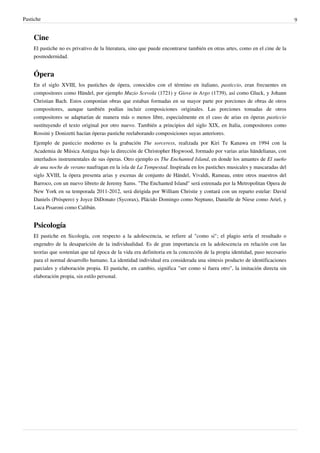 Pastiche                                                                                                                     9


    Cine
    El pastiche no es privativo de la literatura, sino que puede encontrarse también en otras artes, como en el cine de la
    posmodernidad.


    Ópera
    En el siglo XVIII, los pastiches de ópera, conocidos con el término en italiano, pasticcio, eran frecuentes en
    compositores como Händel, por ejemplo Muzio Scevola (1721) y Giove in Argo (1739), así como Gluck, y Johann
    Christian Bach. Estos componían obras que estaban formadas en su mayor parte por porciones de obras de otros
    compositores, aunque también podían incluir composiciones originales. Las porciones tomadas de otros
    compositores se adaptarían de manera más o menos libre, especialmente en el caso de arias en óperas pasticcio
    sustituyendo el texto original por otro nuevo. También a principios del siglo XIX, en Italia, compositores como
    Rossini y Donizetti hacían óperas pastiche reelaborando composiciones suyas anteriores.
    Ejemplo de pasticcio moderno es la grabación The sorceress, realizada por Kiri Te Kanawa en 1994 con la
    Academia de Música Antigua bajo la dirección de Christopher Hogwood, formado por varias arias händelianas, con
    interludios instrumentales de sus óperas. Otro ejemplo es The Enchanted Island, en donde los amantes de El sueño
    de una noche de verano naufragan en la isla de La Tempestad. Inspirada en los pastiches musicales y mascaradas del
    siglo XVIII, la ópera presenta arias y escenas de conjunto de Händel, Vivaldi, Rameau, entre otros maestros del
    Barroco, con un nuevo libreto de Jeremy Sams. "The Enchanted Island" será estrenada por la Metropolitan Opera de
    New York en su temporada 2011-2012, será dirigida por William Christie y contará con un reparto estelar: David
    Daniels (Próspero) y Joyce DiDonato (Sycorax), Plácido Domingo como Neptuno, Danielle de Niese como Ariel, y
    Luca Pisaroni como Calibán.


    Psicología
    El pastiche en Sicología, con respecto a la adolescencia, se refiere al "como si"; el plagio sería el resultado o
    engendro de la desaparición de la individualidad. Es de gran importancia en la adolescencia en relación con las
    teorías que sostenían que tal época de la vida era definitoria en la concreción de la propia identidad, paso necesario
    para el normal desarrollo humano. La identidad individual era considerada una síntesis producto de identificaciones
    parciales y elaboración propia. El pastiche, en cambio, significa "ser como si fuera otro", la imitación directa sin
    elaboración propia, sin estilo personal.
 