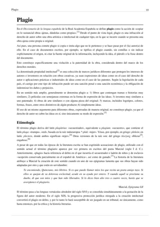Plagio                                                                                                                          10



    Plagio
    En el Diccionario de la lengua española de la Real Academia Española se define plagio como la acción de «copiar
    en lo sustancial obras ajenas, dándolas como propias».[1] Desde el punto de vista legal, plagio es una infracción al
    derecho de autor sobre una obra artística o intelectual de cualquier tipo, en la que se incurre cuando se presenta una
    obra ajena como propia u original.
    Así pues, una persona comete plagio si copia o imita algo que no le pertenece y se hace pasar por el (la) autor(a) de
    ello. En el caso de documentos escritos, por ejemplo, se tipifica el plagio cuando, sin comillas o sin indicar
    explícitamente el origen, ni citar la fuente original de la información, incluyendo la idea, el párrafo o la frase dentro
    del documento.
    Esto constituye específicamente una violación a la paternidad de la obra, considerada dentro del marco de los
    derechos morales.
    La denominada propiedad intelectual[2] es una colección de marcos jurídicos diferentes que protegen los intereses de
    autores e inventores en relación con obras creativas, ya sean expresiones de ideas como en el caso del derecho de
    autor o aplicaciones prácticas e industriales de ideas como en el caso de las patentes. Según la legislación de cada
    país, el castigo por este tipo de infracción puede ser una sanción penal o una sanción económica y la obligación de
    indemnizar los daños y perjuicios.
    En un sentido más amplio, generalmente se denomina plagio a: 1) libros que contengan tramas o historias muy
    similares; 2) películas con semejanzas extremas en la forma de expresión de las ideas; 3) inventos muy similares a
    uno patentado; 4) obras de arte similares o con alguna pieza del original; 5) marcas, incluidos logotipos, colores,
    formas, frases, entre otros distintivos de algún producto; 6) simplemente ideas.
    El uso de un mismo argumento para diferentes obras, expresadas de manera original, no constituye plagio, ya que el
    derecho de autor no cubre las ideas en sí, sino únicamente su modo de expresión.[3]


    Etimología
    El término plagio deriva del latín plagiārius: «secuestrador», equivalente a plagium: «secuestro», que contiene el
    latín plaga: «trampa», «red», basada en la raíz indoeuropea *-plak: «tejer». Véase, por ejemplo, en griego: plekein; en
    latín: plectere, donde ambos significan «tejer».[4] Otras versiones de la raíz son: del griego πλάγιος: oblicuo[5],
    engañoso.[6]
    A pesar de que en todas las épocas de la literatura escrita se han esgrimido acusaciones de plagio, utilizado con el
    sentido actual el término plagiario aparece por vez primera en escritos del poeta Marcial (siglo I d. C.).
    Anteriormente, «plagio» hacía referencia al delito en el que incurría el secuestrador o ladrón de niños y de esclavos
    –acepción conservada parcialmente en el español de América–, así como de ganado.[7] La historia de la literatura
    atribuye a Marcial la creación de este sentido cuando en uno de sus epigramas lamenta que sus obras hayan sido
    adaptadas por otro y que estén en servidumbre:
          Te encomiendo, Quinciano, mis libritos. Si es que puedo llamar míos los que recita un poeta amigo tuyo. Si
          ellos se quejan de su dolorosa esclavitud, acude en su ayuda por entero. Y cuando aquél se proclame su
          dueño, di que son míos y que han sido liberados. Si lo dices bien alto tres o cuatro veces, harás que se
          avergüence el plagiario.
                                                                                                     Marcial, Epigrama LII
    El término pasa a las lenguas vernáculas alrededor del siglo XVI y se consolida simultáneamente a la gestación de la
    figura del autor moderno. En el siglo XIX, la progresiva protección jurídica otorgada a la creación intelectual
    convertirá el plagio en delito, y por lo tanto lo hará susceptible de ser juzgado en un tribunal, no únicamente, como
    hasta entonces, por la crítica y la historia literarias.
 