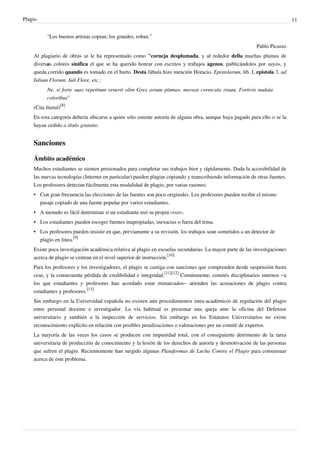 Plagio                                                                                                                       11


           "Los buenos artistas copian; los grandes, roban."
                                                                                                            Pablo Picasso
    Al plagiario de obras se le ha representado como "corneja desplumada, y al rededor della muchas plumas de
    diversas colores sinifica el que se ha querido honrar con escritos y trabajos agenos, publicándolos por suyos, y
    queda corrido quando es tomado en el hurto. Desta fábula hizo mención Horacio, Epistolarum, lib. I, epistola 3, ad
    Iulium Florum; Iuli Flore, etc.:
           Ne, si forte suas repetitum venerit olim Grex avium plumas, moveat cornicula risum, Fortivis nudata
           coloribus‘’
    (Cita literal)[8]
    En esta categoría debería ubicarse a quien sólo ostente autoría de alguna obra, aunque haya pagado para ello o se la
    hayan cedido a título gratuito.


    Sanciones

    Ámbito académico
    Muchos estudiantes se sienten presionados para completar sus trabajos bien y rápidamente. Dada la accesibilidad de
    las nuevas tecnologías (Internet en particular) pueden plagiar copiando y transcribiendo información de otras fuentes.
    Los profesores detectan fácilmente esta modalidad de plagio, por varias razones:
    • Con gran frecuencia las elecciones de las fuentes son poco originales. Los profesores pueden recibir el mismo
      pasaje copiado de una fuente popular por varios estudiantes.
    • A menudo es fácil determinar si un estudiante usó su propia «voz».
    • Los estudiantes pueden escoger fuentes inapropiadas, inexactas o fuera del tema.
    • Los profesores pueden insistir en que, previamente a su revisión, los trabajos sean sometidos a un detector de
      plagio en línea.[9]
    Existe poca investigación académica relativa al plagio en escuelas secundarias. La mayor parte de las investigaciones
    acerca de plagio se centran en el nivel superior de instrucción.[10]
    Para los profesores y los investigadores, el plagio se castiga con sanciones que comprenden desde suspensión hasta
    cese, y la consecuente pérdida de credibilidad e integridad.[11][12] Comúnmente, comités disciplinarios internos –a
    los que estudiantes y profesores han acordado estar enmarcados– atienden las acusaciones de plagio contra
    estudiantes y profesores.[13]
    Sin embargo en la Universidad española no existen aún procedimientos intra-académicos de regulación del plagio
    entre personal docente e investigador. La vía habitual es presentar una queja ante la oficina del Defensor
    universitario y también a la inspección de servicios. Sin embargo en los Estatutos Universitarios no existe
    reconocimiento explícito en relación con posibles penalizaciones o valoraciones por un comité de expertos.
    La mayoría de las veces los casos se producen con impunidad total, con el consiguiente detrimento de la tarea
    universitaria de producción de conocimiento y la lesión de los derechos de autoría y desmotivación de las personas
    que sufren el plagio. Recientemente han surgido algunas Plataformas de Lucha Contra el Plagio para consensuar
    acerca de este problema.
 