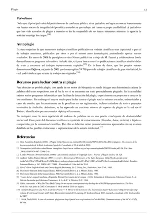Plagio                                                                                                                                                  12


    Periodismo
    Dado que el principal valor del periodismo es la confianza pública, si un periodista no logra reconocer honestamente
    sus fuentes socava la integridad del periódico o medio en que trabaje, así como su propia credibilidad. A periodistas
    que han sido acusados de plagio a menudo se les ha suspendido de sus tareas inherentes mientras la agencia de
    noticias investiga los cargos.[14]


    Autoplagio
    Existen sospechas de que numerosos trabajos científicos publicados en revistas científicas sean copia total o parcial
    de trabajos anteriores, publicados por otros o por el mismo autor (autoplagio), pretendiendo aportar nuevos
    resultados. En enero de 2008 la prestigiosa revista Nature publicó un trabajo de M. Errami y colaboradores donde
    desarrollaron un programa informático titulado eTBLAST para buscar entre las publicaciones científicas similaridades
    de texto y encontrar así trabajos supuestamente copiados.[15] En la base de datos, que los propios autores
    denominaron Déjà vu, en junio de 2009 quedan recogidos 74 790 pares de trabajos científicos de gran similaridad, lo
    cual podría indicar que se trata de trabajos no originales.[16]


    Recursos para luchar contra el plagio
    Para detectar un posible plagio, con ayuda de un motor de búsqueda se puede indagar una determinada cadena de
    palabras del texto sospechoso, con el fin de ver si se encuentra un texto potencialmente plagiado. En la actualidad
    existen varios programas informáticos que facilitan la detección del plagio, especialmente en proyectos o ensayos de
    los estudiantes. Sin embargo el mayor medio para luchar contra el plagio son las mismas escuelas, universidades y
    casas de estudio, que frecuentemente no lo penalizan en sus reglamentos, incluso tratándose de tesis o proyectos
    terminales de titulación. Asimismo, se ha reportado un creciente número de reportes de plagio en la red social
    Twitter, identificados por sus usuarios rápida y eficazmente.
    En cualquier caso, la mera repetición de cadenas de palabras no es una prueba concluyente de deshonestidad
    intelectual. Gran parte del discurso científico es repetición de conocimientos (fórmulas, datos, etcétera) e hipótesis
    compartidas por la comunicad científica. Por ello se deberían evitar pronunciamientos apresurados sin un examen
    detallado de las posibles violaciones o suplantaciones de la autoría intelectual.[17]


    Referencias
    [1] Real Academia Española (2001). « Plagiar (http:/ / buscon. rae. es/ draeI/ SrvltConsulta?TIPO_BUS=3& LEMA=plagio)». Diccionario de la
        lengua española de la Real Academia Española. Consultado el 19 de abril de 2010.
    [2] Monopolios Artificiales sobre Bienes Intangibles (http:/ / www. vialibre. org. ar/ wp-content/ uploads/ 2007/ 03/ mabi. pdf) Ed. Vía Libre
        (2008) (ISBN 978-987-22486-2-8)
    [3] Landes William y Posner Richard, (1989) "An economic analysis of Copyright Law". Journal of Legal Studies, 18: 325.
    [4] Jackson Valpy, Francis Edward (2005) (en inglés). Etymological Dictionary of the Latin Language (http:/ / books. google. com/
        books?id=fsWzg7rTEa4C& pg=PA345& dq=etymology+ plaga+ net& ei=JVxXSq2_GIiEywS8mPSyBw#v=onepage& q& f=false). Londres:
        Adamant Media. p. 345. ISBN 1402173849. . Consultado el 19 de abril de 2010.
    [5] Divry’s New English–Greek and Greek–English Dictionary. D. C. Divry, Inc., Publishers. New York. 1983.
    [6] Dizionario Garzanti della lingua italiana. Aldo Garzanti Editore s. p. a. Milano, Italia. 1980.
    [7] Dizionario Garzanti della lingua italiana. Aldo Garzanti Editore s. p. a. Milano, Italia. 1980.
    [8] Tesoro de la Lengua Castellana o Española. Primer Diccionario de la Lengua. (1611). Sebastián de Cobarruvias. Ediciones Turner, S. A.
        Edición facsimilar por Ediciones Turnermex, S. A. de C. V. México, D. F. 1984.
    [9] Klein, Alexander. « Why Do They Do It? (http:/ / www. nysun. com/ opinion/ why-do-they-do-it/ 56158/ #googtrans/ auto/ es)», The New
        York Sun, 8 de junio de 2007. Consultado el 19 de abril de 2010 (en inglés).
    [10] research Plagiarism and Poor Academic Practice – A Threat to the Extension of e-Learning in Higher Education? (http:/ / www. ejel. org/
        volume-2/ vol2-issue1/ issue1-art25. htm), Electronic Journal of E-Learning, 15 de diciembre de 2004, research, consultado el 11 de diciembre
        de 2007
    [11] Kock, Ned (1999). A case of academic plagiarism (http:/ / portal. acm. org/ citation. cfm?id=306594). Communications of the ACM, 42 (7):
        96-104.
 