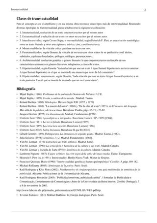 Intertextualidad                                                                                                            2


     Clases de transtextualidad
     Pero el concepto es en sí amplísimo y en esa misma obra reconoce cinco tipos más de intertextualidad. Reuniendo
     diversas tipologías de transtextualidad, puede establecerse la siguiente clasificación:
     • 1. Intratextualidad, o relación de un texto con otros escritos por el mismo autor
     • 2. Extratextualidad, o relación de un texto con otros no escritos por el mismo autor.
     • 3. Interdiscursividad, según Cesare Segre, o intermedialidad, según Heinrich F. Plett, es una relación semiológica
       entre un texto literario y otras artes (pintura, música, cine, canción etcétera).
     • 4. Metatextualidad es la relación crítica que tiene un texto con otro.
     • 5. Paratextualidad es, según Genette, la relación de un texto con otros textos de su periferia textual: títulos,
       subtítulos, capítulos desechados, prólogos, ultílogos, presentaciones...
     • 6. Architextualidad la relación genérica o género literario: la que emparenta textos en función de sus
       características comunes en géneros literarios, subgéneros y clases de textos.
     • 7. Hipertextualidad, según Genette "toda relación que une un texto B (que llamaré hipertexto) a un texto anterior
       A (que llamaré hipotexto) en el que se inserta de una manera que no es la del comentario".
     • 8. Hipotextualidad, inversamente, según Genette, "toda relación que une un texto A (que llamará hipotexto) a un
       texto posterior B en el que se inserta de un modo que no es el comentario".


     Bibliografía
     •   Mijail Bajtín, (1986): Problemas de la poética de Dostoievski. México: F.C.E.
     •   Mijail Bajtín, (1989): Teoría y estética de la novela . Madrid: Taurus.
     •   Roland Barthes (1980): Mitologías. México: Siglo XXI [1957 y 1970]
     •   Roland Barthes (1988): "La muerte del autor" (1968) y "De la obra al texto" (1971), en El susurro del lenguaje.
         Más allá de la palabra y de la escritura. Barcelona: Paidós, págs. 65-71 y 73-82.
     •   Jacques Derrida, (1975): La diseminación. Madrid: Fundamentos [1972].
     •   Umberto Eco (1968): Apocalípticos e integrados. Barcelona: Lumen (12ª, 1999) [1964].
     •   Umberto Eco (1981): Lector in fabula. Barcelona: Lumen [1979].
     •   Umberto Eco (1989): La estructura ausente. Barcelona: Lumen [1968].
     •   Umberto Eco (2002): Sobre literatura. Barcelona: R que R [2002].
     •   Gérard Genette (1989): Palimpsestos. La literatura en segundo grado. Madrid: Taurus, [1982].
     •   Julia Kristeva (1978): Semiótica 1 y 2. Madrid: Fundamentos [1969].
     •   Yuri M. Lotman (1978): Estructura del texto artístico. Madrid: Istmo.
     •   Yuri M. Lotman (1996): La semiosfera I. Semiótica de la cultura y del texto. Madrid: Cátedra.
     •   Yuri M. Lotman y Escuela de Tartu (1979): Semiótica de la cultura. Madrid: Cátedra.
     •   Lamberto Pignotti (1987): Figure scritture. Su certi segni delle arti e dei mass-media. Udine: Campanotto.
     •   Heinrich F. Plett (ed.) (1991): Intertextuality. Berlín-Nueva York: Walter de Gruyter.
     •   Francisco Quintana Docio (1990): "Intertextualidad genética y lectura palimpséstica" Castilla 15, págs.169-182.
     •   Michael Riffaterre (1983): Sémiotique de la poésie. Paris: Seuil.
     •   Raúl Rodríguez y Kiko Mora (2002): Frankenstein y el cirujano plástico: una guía multimedia de semiótica de la
         publicidad. Alicante: Publicaciones de la Universidad de Alicante.
     •   Raúl Rodríguez Ferrándiz (2003): "Publicidad omnívora, publicidad caníbal". I Jornadas de Publicidade e
         Comunicação, Departamento de Comunicação e Artes de la Universidade da Beira Interior, Covilhã (Portugal), 7
         y 8 de noviembre de 2003.
     http://www.labcom.ubi.pt/jornadas_pubcomunicacao/COVILHA-WEB.pdfhttp
     • Tzvetan Todorov (1981): Mikhail Bakhtine: le principe dialogique. París: Seuil.
 