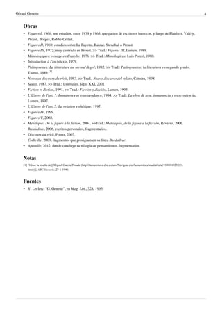 Gérard Genette                                                                                                                                     4


    Obras
    • Figures I, 1966; son estudios, entre 1959 y 1965, que parten de escritores barrocos, y luego de Flaubert, Valéry,
      Proust, Borges, Robbe-Grillet.
    • Figures II, 1969; estudios sobre La Fayette, Balzac, Stendhal o Proust
    • Figures III, 1972; muy centrado en Proust. >> Trad.: Figuras III, Lumen, 1989.
    • Mimologiques: voyage en Cratylie, 1976. >> Trad.: Mimológicas, Luis Porcel, 1980.
    • Introduction à l'architexte, 1979.
    • Palimpsestes: La littérature au second degré, 1982. >> Trad.: Palimpsestos: la literatura en segundo grado,
      Taurus, 1989.[1]
    • Nouveau discours du récit, 1983. >> Trad.: Nuevo discurso del relato, Cátedra, 1998.
    • Seuils, 1987. >> Trad.: Umbrales, Siglo XXI, 2001.
    • Fiction et diction, 1991. >> Trad.: Ficción y dicción, Lumen, 1993.
    • L'Œuvre de l'art, 1: Immanence et transcendance, 1994. >> Trad.: La obra de arte, inmanencia y trascendencia,
      Lumen, 1997.
    • L'Œuvre de l'art, 2: La relation esthétique, 1997.
    • Figures IV, 1999.
    • Figures V, 2002.
    •   Métalepse: De la figure à la fiction, 2004. >>Trad.: Metalepsis, de la figura a la ficción, Reverso, 2006.
    •   Bardadrac, 2006, escritos personales, fragmentarios.
    •   Discours du récit, Points, 2007.
    •   Codicille, 2009, fragmentos que prosiguen en su línea Bardadrac.
    •   Apostille, 2012, donde concluye su trilogía de pensamientos fragmentarios.


    Notas
    [1] Véase la reseña de [[Miguel García-Posada (http:/ / hemeroteca. abc. es/ nav/ Navigate. exe/ hemeroteca/ madrid/ abc/ 1990/ 01/ 27/ 053.
        html)]], ABC literario, 27-1-1990.



    Fuentes
    • Y. Leclerc, "G. Genette", en Mag. Litt., 328, 1995.
 
