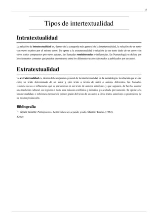 5




                          Tipos de intertextualidad

Intratextualidad
La relación de intratextualidad es, dentro de la categoría más general de la intertextualidad, la relación de un texto
con otros escritos por el mismo autor. Se opone a la extratextualidad o relación de un texto dado de un autor con
otros textos compuestos por otros autores, las llamadas reminiscencias o influencias. En Narratología se define por
los elementos comunes que pueden encontrarse entre los diferentes textos elaborados y publicados por un autor.



Extratextualidad
La extratextualidad es, dentro del campo más general de la intertextualidad en la narratología, la relación que existe
entre un texto determinado de un autor y otro texto o textos de autor o autores diferentes, las llamadas
reminiscencias o influencias que se encuentran en un texto de autores anteriores y que suponen, de hecho, asumir
una tradición cultural, un registro o hasta una máscara estilística y temática ya acuñada previamente. Se opone a la
intratextualidad, o referencia textual en primer grado del texto de un autor a otros textos anteriores o posteriores de
su misma producción.


Bibliografía
• Gérard Genette: Palimpsestos. La literatura en segundo grado. Madrid: Taurus, [1982].
Kendy
 