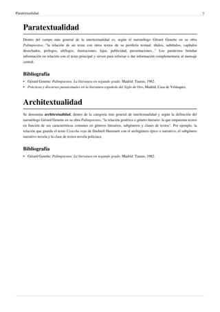 Paratextualidad                                                                                                             7



    Paratextualidad
    Dentro del campo más general de la intertextualidad es, según el narratólogo Gérard Genette en su obra
    Palimpsestos, "la relación de un texto con otros textos de su periferia textual: títulos, subtítulos, capítulos
    desechados, prólogos, ultílogos, ilustraciones, fajas, publicidad, presentaciones..." Los paratextos brindan
    información en relación con el texto principal y sirven para reforzar o dar información complementaria al mensaje
    central.


    Bibliografía
    • Gérard Genette: Palimpsestos. La literatura en segundo grado. Madrid: Taurus, 1982.
    • Prácticas y discursos paratextuales en la literatura española del Siglo de Oro, Madrid, Casa de Velásquez.



    Architextualidad
    Se denomina architextualidad, dentro de la categoría más general de intertextualidad y según la definición del
    narratólogo Gérard Genette en su obra Palimpsestos, "la relación genérica o género literario: la que emparenta textos
    en función de sus características comunes en géneros literarios, subgéneros y clases de textos". Por ejemplo, la
    relación que guarda el texto Cosecha roja de Dashiell Hammett con el archigénero épico o narrativo, el subgénero
    narrativo novela y la clase de textos novela policiaca.


    Bibliografía
    • Gérard Genette: Palimpsestos. La literatura en segundo grado. Madrid: Taurus, 1982.
 