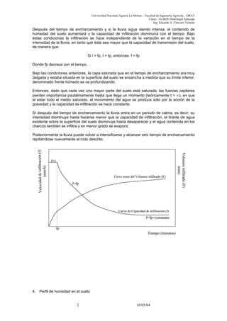 Universidad Nacional Agraria La Molina – Facultad de Ingeniería Agrícola – DRAT
Curso : IA-4026 Hidrología Aplicada
Ing. Eduardo A. Chávarri Velarde
Después del tiempo de encharcamiento y si la lluvia sigue siendo intensa, el contenido de
humedad del suelo aumentará y la capacidad de infiltración disminuirá con el tiempo. Bajo
éstas condiciones la infiltración se hace independiente de la variación en el tiempo de la
intensidad de la lluvia, en tanto que ésta sea mayor que la capacidad de transmisión del suelo,
de manera que:
Si i > fp, t > tp, entonces f = fp
Donde fp decrece con el tiempo.
Bajo las condiciones anteriores, la capa saturada que en el tiempo de encharcamiento era muy
delgada y estaba situada en la superficie del suelo se ensancha a medida que su límite inferior,
denominado frente húmedo se va profundizando.
Entonces, dado que cada vez una mayor parte del suelo está saturada, las fuerzas capilares
pierden importancia paulatinamente hasta que llega un momento (teóricamente t = ∞), en que
el estar todo el medio saturado, el movimiento del agua se produce sólo por la acción de la
gravedad y la capacidad de infiltración se hace constante.
Si después del tiempo de encharcamiento la lluvia entra en un periodo de calma, es decir, su
intensidad disminuye hasta hacerse menor que la capacidad de infiltración, el tirante de agua
existente sobre la superficie del suelo disminuye hasta desaparecer y el agua contenida en los
charcos también se infiltra y en menor grado se evapora.
Posteriormente la lluvia puede volver a intensificarse y alcanzar otro tiempo de encharcamiento
repitiéndose nuevamente el ciclo descrito.
Tiempo (minutos)
Velocidaddeinfiltración(f)
(mm/h)
Volumeninfiltrado(F)
(mm)
Curva de Capacidad de infiltración (f)
Curva masa del Volumen infiltrado (F)
f=i
tp
f=fp
f=fp=constante
Tiempo (minutos)
Velocidaddeinfiltración(f)
(mm/h)
Volumeninfiltrado(F)
(mm)
Curva de Capacidad de infiltración (f)
Curva masa del Volumen infiltrado (F)
f=i
tp
f=fp
f=fp=constante
4. Perfil de humedad en el suelo
2 10/05/04
 