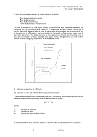 Universidad Nacional Agraria La Molina – Facultad de Ingeniería Agrícola – DRAT
Curso : IA-4026 Hidrología Aplicada
Ing. Eduardo A. Chávarri Velarde
El perfil de humedad en el suelo se puede dividir en 04 zonas:
- Zona de saturación y transición
- Zona de transmisión
- Zona de humedecimiento
- Frente de humedad o frente húmedo
La zona de saturación es una región somera donde el suelo está totalmente saturado, por
debajo de ella, se ubica la zona de transición. El espesor de ambas zonas no cambia con el
tiempo. Bajo estas áreas se ubica la zona de transmisión de un espesor que se incrementa con
la duración de la infiltración y cuyo contenido de humedad es ligeramente mayor que la
capacidad de campo. Por último, se tiene la zona de humedecimiento en la cual se unen la
zona de transmisión y el frente húmedo, ésta región termina abruptamente con una frontera
entre el avance del agua y el contenido de humedad del suelo.
Profundidad
Zona de saturación
Zona de transmisión
Zona de transición
Zona de humedecimiento
Frente húmedo
t1
t2
Contenido de humedad
Tiempos
t2 > t1
Profundidad
Zona de saturación
Zona de transmisión
Zona de transición
Zona de humedecimiento
Frente húmedo
t1
t2
Contenido de humedad
Tiempos
t2 > t1
5. Métodos para estimar la infiltración
5.1 Métodos en base a la relación lluvia - escurrimiento directo
Cuando se tienen mediciones simultáneas de lluvia y volumen de escurrimiento en una cuenca,
las pérdidas se pueden calcular de acuerdo a la siguiente ecuación:
Vp = Vll - Ved
Donde:
Vp : Volumen de pérdidas
Vll : Volumen de lluvia
Ved : Volumen de escurrimiento directo
Si ambos miembros de la ecuación anterior se dividen entre el área de la cuenca se obtiene:
3 10/05/04
 