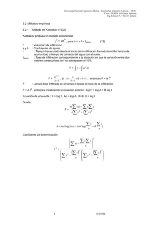 Universidad Nacional Agraria La Molina – Facultad de Ingeniería Agrícola – DRAT
Curso : IA-4026 Hidrología Aplicada
Ing. Eduardo A. Chávarri Velarde
5.2 Métodos empíricos
5.2.1 Método de Kostiakov (1932)
Kostiakov propuso un modelo exponencial
b
atf = , para t -> ∞ f = fbásica (13)
f : Velocidad de infiltración
a y b : Coeficientes de ajuste
t : Tiempo transcurrido desde el inicio de la infiltración llamado también tiempo de
oportunidad o tiempo de contacto del agua con el suelo.
fbásica : Tasa de infiltración correspondiente a la situación en que la variación entre dos
valores consecutivos de f no sobrepasen el 10%.
F = dtatf b
∫ ∫=
F =
1
1
+
+
b
atb
, si 1
1
+=
+
= byB
b
a
A , entonces F = A tB
F : Lámina total infiltrada en el tiempo t desde el inicio de la infiltración.
F = A tB
, entonces linealizando la ecuación anterior : log F = log A + B log t
Ecuación de una recta : Y = log F, Ao = log A, B=B, X = log t
Donde :
∑ ∑
∑ ∑ ∑
−
−
= 22
)(
)(
xxn
yxxyn
B
)log()log(
n
x
B
n
y
AntiAoantiA
∑∑ −==
Coeficiente de determinación:
( ) ( )










−










−








−
=
∑
∑
∑
∑
∑
∑ ∑
n
y
y
n
x
x
n
yx
xy
r
2
2
2
2
2
2
6 10/05/04
 