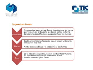 Sugerencias finales
Actividades
• Con respecto a las consignas : Pensar detenidamente los verbos
que reflejen mejor la idea de lo que deberá realizar el alumno
• Considerar las decodificaciones que puedan hacer los alumnos.
Plazos
• Establecer restricciones físicas sólo cuando existan fundamentos
pedagógicos para ellas.
• Alentar la responsabilidad y el autocontrol de los alumnos.
Tono
• Ser lo más coloquial posible..Tener en cuenta el factor humano.
No olvidar saludar al principio y despedirse al final
• No tanta ceremonia y más calidez.
 