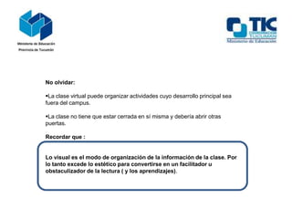 No olvidar:
La clase virtual puede organizar actividades cuyo desarrollo principal sea
fuera del campus.
La clase no tiene que estar cerrada en sí misma y debería abrir otras
puertas.
Recordar que :
Lo visual es el modo de organización de la información de la clase. Por
lo tanto excede lo estético para convertirse en un facilitador u
obstaculizador de la lectura ( y los aprendizajes).
 
