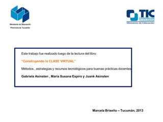 Este trabajo fue realizado luego de la lectura del libro:
“Construyendo la CLASE VIRTUAL”
Métodos , estrategias y recursos tecnológicos para buenas prácticas docentes.
Gabriela Asinsten , María Susana Espiro y Juank Asinsten
Marcela Briseño – Tucumán, 2013
 