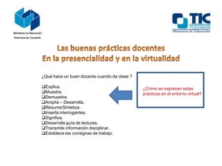 ¿Qué hace un buen docente cuando da clase ?
Explica.
Muestra.
Demuestra.
Amplía – Desarrolla.
Resume/Sintetiza.
Inserta interrogantes.
Significa.
Desarrolla guía de lecturas.
Transmite información disciplinar.
Establece las consignas de trabajo.
¿Cómo se expresan estas
prácticas en el entorno virtual?
 