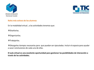 Roles más activos de los alumnos
En la modalidad virtual , a las actividades tenemos que:
Diseñarlas.
Organizarlas.
Trabajarlas.
Otorgarles tiempos necesarios para que puedan ser ejecutadas. Incluir el espacio para ayudar
a sacar conclusiones de cada una de ellas.
El aula virtual es una excelente oportunidad para gestionar las posibilidades de interacción a
través de las actividades.
 