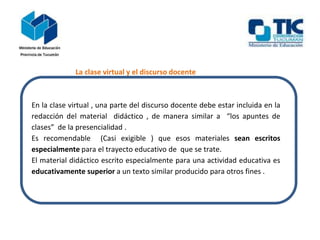 La clase virtual y el discurso docente
En la clase virtual , una parte del discurso docente debe estar incluida en la
redacción del material didáctico , de manera similar a “los apuntes de
clases” de la presencialidad .
Es recomendable (Casi exigible ) que esos materiales sean escritos
especialmente para el trayecto educativo de que se trate.
El material didáctico escrito especialmente para una actividad educativa es
educativamente superior a un texto similar producido para otros fines .
 