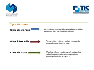 Tipos de clases:
Clase de apertura
Clase intermedia
Clase de cierre
Se presenta el tema. Brinda toda la información
necesaria para trabajar en el módulo.
Para ampliar , aclarar , motivar , marcar la
presencia docente en el aula.
Puede contener opiniones de los docentes
sobre las cuestiones puestas en juego
durante el trabajo del periodo
 