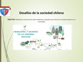 Desafíos de la sociedad chilena
OBJETIVO :Reflexionar críticamente sobre problemas y desafíos que enfrenta la sociedad chilena en la
actualidad
 