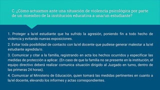 C. ¿Cómo actuamos ante una situación de violencia psicológica por parte
de un miembro de la institución educativa a una/un estudiante?
1. Proteger a la/el estudiante que ha sufrido la agresión, poniendo fin a todo hecho de
violencia y evitando nuevas exposiciones.
2. Evitar toda posibilidad de contacto con la/el docente que pudiese generar malestar a la/el
estudiante agredida/o.
3. Comunicar y citar a la familia, registrando en acta los hechos ocurridos y especificar las
medidas de protección a aplicar. (En caso de que la familia no se presente en la institución, el
equipo directivo deberá realizar comunica situación dirigido al Juzgado en turno, dentro de
las primeras 24 horas).
4. Comunicar al Ministerio de Educación, quien tomará las medidas pertinentes en cuanto a
la/el docente, elevando los informes y actas correspondientes.
 
