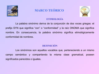 MARCO TEÓRICO ETIMOLOGÍA La palabra sinónimo deriva de la conjunción de dos voces griegas: el prefijo SYN que significa “con” o “conformidad” y la raíz ONOMA que significa nombre. En consecuencia, la palabra sinónimo significa etimológicamente conformidad de nombres. DEFINICIÓN Los sinónimos son aquellos vocablos que, perteneciendo a un mismo campo semántico y compartiendo la misma clase gramatical, poseen significados parecidos o iguales. 