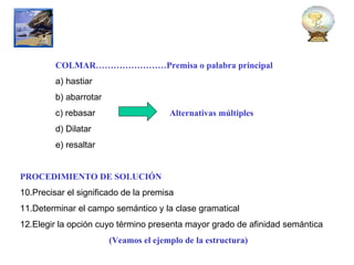 COLMAR……………………Premisa o palabra principal a) hastiar b) abarrotar c) rebasar  Alternativas múltiples   d) Dilatar e) resaltar PROCEDIMIENTO DE SOLUCIÓN Precisar el significado de la premisa Determinar el campo semántico y la clase gramatical Elegir la opción cuyo término presenta mayor grado de afinidad semántica (Veamos el ejemplo de la estructura) 